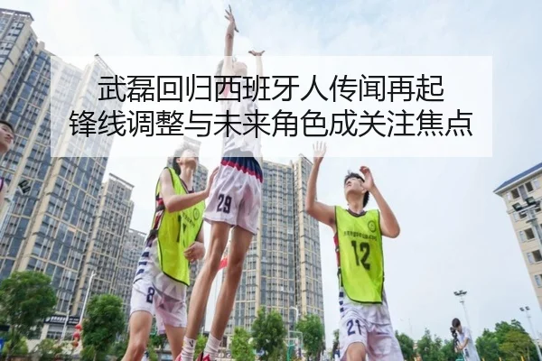武磊回归西班牙人传闻再起 锋线调整与未来角色成关注焦点
