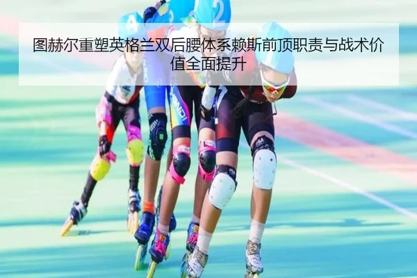 图赫尔重塑英格兰双后腰体系赖斯前顶职责与战术价值全面提升