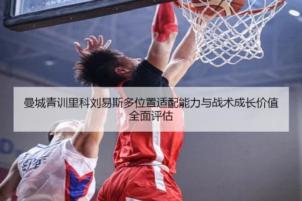 曼城青训里科刘易斯多位置适配能力与战术成长价值全面评估